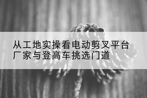 迁西电动剪叉升降平台厂家-从工地实操看电动剪叉平台厂家与登高车挑选门道
