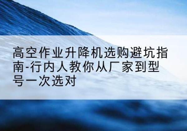 迁西升降平台厂家-高空作业升降机选购避坑指南-行内人教你从厂家到型号一次选对