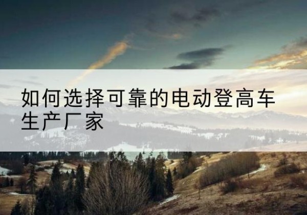 迁西电动登高车厂家-如何选择可靠的电动登高车生产厂家