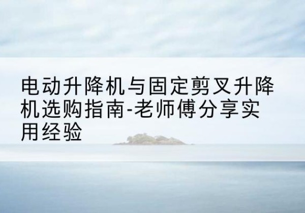 迁西电动升降机怎么选-电动升降机与固定剪叉升降机选购指南-老师傅分享实用经验