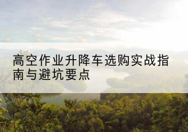 迁西升降车怎么选-高空作业升降车选购实战指南与避坑要点