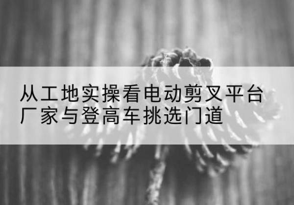 迁西电动剪叉升降平台厂家-从工地实操看电动剪叉平台厂家与登高车挑选门道
